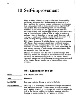 10 Self-improvement
There is always a balance to be struck between direct teaching
and learner self-instruction. Beginners clearly require a lot of
direct teaching. Yet precisely because beginners are so reliant on
their teacher, their wish to be more autonomous is particularly
strongly felt. Thus most adult beginners are very strongly
motivated by self-study and will typically invent their own
learning strategies. One very knowing learner of my acquaintance
used to ring words that ‘bothered’ him in Italian newspapers,
and then return to them later to try and puzzle them out, only
resorting to a dictionary when it was absolutely necessary. It is
worth fostering the beginner’s wish to be autonomous.
This chapter focuses on developing learner strategies, promoting
self-reliance, classroom support activities, peripheral learning,
and self-study. The underlying purpose is to raise the students’
awareness of how the language works and, more importantly, of
how they are learning. It is necessarily orientated towards adult
learners rather than child learners.
The first two activities raise the issue of learner strategy. The
remaining thirteen are arranged on a cline from in-class activities
started by the teacher and completed by the learner, through
those that promote peripheral learning, to two or three at the end
of the chapter that are genuine out-of-class, self-instruction
activities.
10.1 Learning onthe go
LEVEL 2-4; (children and) adults
TIME_____________ 40 minutes
LANGUAGE_______Everyday contexts: driving towork, in the bath
PREPARATION Think up 15 to 20 everyday situations which might be combined
with learning a language. Good situations include driving to
work, walking to work, in a restaurant, on a train, on a plane, in
bed, in the cinema, cooking, in the bath, watching television,
listening to music, reading the newspaper, on holiday.
 