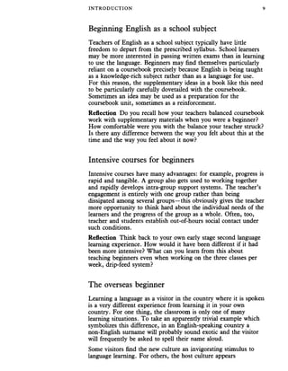 INTRODUC TION 9
Beginning English as a school subject
Teachers of English as a school subject typically have little
freedom to depart from the prescribed syllabus. School learners
may be more interested in passing written exams than in learning
to use the language. Beginners may find themselves particularly
reliant on a coursebook precisely because English is being taught
as a knowledge-rich subject rather than as a language for use.
For this reason, the supplementary ideas in a book like this need
to be particularly carefully dovetailed with the coursebook.
Sometimes an idea may be used as a preparation for the
coursebook unit, sometimes as a reinforcement.
Reflection Do you recall how your teachers balanced coursebook
work with supplementary materials when you were a beginner?
How comfortable were you with the balance your teacher struck?
Is there any difference between the way you felt about this at the
time and the way you feel about it now?
Intensive courses for beginners
Intensive courses have many advantages: for example, progress is
rapid and tangible. A group also gets used to working together
and rapidly develops intra-group support systems. The teacher’s
engagement is entirely with one group rather than being
dissipated among several groups—this obviously gives the teacher
more opportunity to think hard about the individual needs of the
learners and the progress of the group as a whole. Often, too,
teacher and students establish out-of-hours social contact under
such conditions.
Reflection Think back to your own early stage second language
learning experience. How would it have been different if it had
been more intensive? What can you learn from this about
teaching beginners even when working on the three classes per
week, drip-feed system?
The overseas beginner
Learning a language as a visitor in the country where it is spoken
is a very different experience from learning it in your own
country. For one thing, the classroom is only one of many
learning situations. To take an apparently trivial example which
symbolizes this difference, in an English-speaking country a
non-English surname will probably sound exotic and the visitor
will frequently be asked to spell their name aloud.
Some visitors find the new culture an invigorating stimulus to
language learning. For others, the host culture appears
 