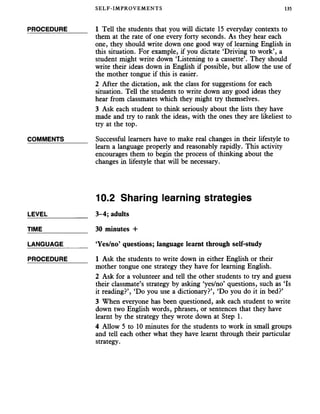 SELF-IMPROVEMENTS 135
PROCEDURE_____ 1 Tell the students that you will dictate 15 everyday contexts to
them at the rate of one every forty seconds. As they hear each
one, they should write down one good way of learning English in
this situation. For example, if you dictate ‘Driving to work’, a
student might write down ‘Listening to a cassette’. They should
write their ideas down in English if possible, but allow the use of
the mother tongue if this is easier.
2 After the dictation, ask the class for suggestions for each
situation. Tell the students to write down any good ideas they
hear from classmates which they might try themselves.
3 Ask each student to think seriously about the lists they have
made and try to rank the ideas, with the ones they are likeliest to
try at the top.
COMMENTS______ Successful learners have to make real changes in their lifestyle to
learn a language properly and reasonably rapidly. This activity
encourages them to begin the process of thinking about the
changes in lifestyle that will be necessary.
10.2 Sharing learning strategies
LEVEL___________ 3-4; adults
TIME_____________ 30 minutes +
LANGUAGE _____ ‘Yes/no’ questions; language learnt through self-study
PROCEDURE_____ 1 Ask the students to write down in either English or their
mother tongue one strategy they have for learning English.
2 Ask for a volunteer and tell the other students to try and guess
their classmate’s strategy by asking ‘yes/no’ questions, such as ‘Is
it reading?’, ‘Do you use a dictionary?’, ‘Do you do it in bed?’
3 When everyone has been questioned, ask each student to write
down two English words, phrases, or sentences that they have
learnt by the strategy they wrote down at Step 1.
4 Allow 5 to 10 minutes for the students to work in small groups
and tell each other what they have learnt through their particular
strategy.
 