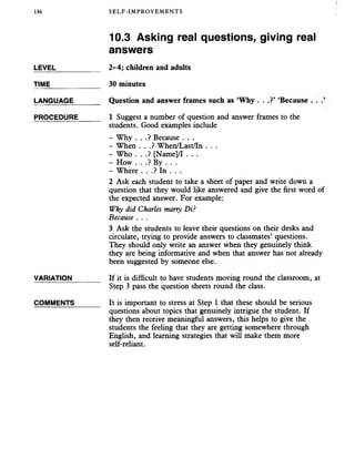 136 SELF-IMPROVEMENTS
10.3 Asking real questions, giving real
answers
LEVEL___________ 2-4; children and adults
TIME_____________ 30 minutes
LANGUAGE_______ Question and answer frames such as ‘Why . . .?’ ‘Because . .
PROCEDURE______ 1 Suggest a number of question and answer frames to the
students. Good examples include
- Why . . .? Because . . .
- When . . .? When/Last/In . . .
- Who . . .? [Name]/I . . .
- How . . .? By . . .
- Where . . .? In . . .
2 Ask each student to take a sheet of paper and write down a
question that they would like answered and give the first word of
the expected answer. For example:
Why did Charles marry Di?
Because . . .
3 Ask the students to leave their questions on their desks and
circulate, trying to provide answers to classmates’ questions.
They should only write an answer when they genuinely think
they are being informative and when that answer has not already
been suggested by someone else.
VARIATION_______ If it is difficult to have students moving round the classroom, at
Step 3 pass the question sheets round the class.
COMMENTS______ It is important to stress at Step 1 that these should be serious
questions about topics that genuinely intrigue the student. If
they then receive meaningful answers, this helps to give the
students the feeling that they are getting somewhere through
English, and learning strategies that will make them more
self-reliant.
 