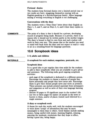 SELF-IMPROVEMENTS 139
Fictional diaries
The students keep fictional diaries over a limited period (one or
two weeks are best), imagining themselves staying with an
English-speaking or a British/American family. Allow language
mixing if writing everything in English is too challenging.
Conversations with the diary
The students write a ‘Dear Diary’ letter about their English on
Days 1, 3, and 5, and on Days 2, 4, and 6 their diary replies to
them.
COMMENTS______ The point of a diary is that it should be a private, developing
record of progress being made. Because it is private, there is no
reason why it should not be written pardy in the mother tongue.
The diary is bound to find its own form and each student will
work in their own way. This means that as the teacher you need
to stand well back from the diary and not expect to read it—only
to act as a sounding-board for language questions.
10.6 Scrapbook ideas
LEVEL___________ 1-4; adults and children
MATERIALS______ A scrapbook for each student; magazines, postcards, etc.
Scrapbook ideas
It is a good idea to put regular class time aside for the students
to add to their scrapbooks while you are available to give advice
and assistance. The following make good ongoing scrapbook
activities:
- each page of the scrapbook is dedicated to a different person.
Encourage the students to choose a mixture of people they
know personally and people they have never met. Encourage
them to give their chosen people news and views as presents.
These presents can include printed materials from newspapers
and magazines as well as news of their own language learning
progress
- allocate 10 pages to 10 significant years in the student’s life
- use two or three pages for names (of people in the news or
known to them, and/or of places visited) each followed by a
single sentence.
A diary or scrapbook week
A theme for each day works well, with the students encouraged
to write down ‘scraps’ of information that may be more
meaningful to them than to others. Good themes include making
money, being careful with money, learning English, relaxing,
enjoying the weekend, resolutions that they hope to effect,
having a good day, being happy.
 