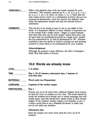 142 SELF-IMPROVEMENTS
VARIATION 3_____ Make a big alphabet chart with one simple example for each
consonant. (The symbols required are b, c, ch, d, f, g, h, j, k, 1,
m, n, p, r, s, sh, t, th (thin), th (then), v, w, z.) Each time the
class comes across a letter or a combination of letters that are not
pronounced phonetically, write the word on the alphabet chart
under the appropriate symbol and with the relevant letter(s)
underlined.
COMMENTS______ This activity is not nearly as easy to run as you might at first
think. It is frequently difficult to know whether to represent one
or two sounds with a single colour—‘laugh’ is a good example.
And then what does one do with ‘graph’? Quite often there will
be more than one problematical sound in a single word: ‘giraffe’
has [ds] represented by ‘g’ and [f] represented by ‘ffe’. Absolute
consistency does not matter so much as picking out and drawing
attention to items likely to be problematical for your students.
Acknowledgement
Although the purpose is quite different, the debt to Gattegno’s
Silent Way fidel charts is obvious.
10.8 Words we already know
LEVEL___________ 2-4; adults
TIME____________ Day 1, 20-25 minutes; subsequent days, 5 minutes of
non-class time
MATERIALS______ Word cards (see Preparation)
LANGUAGE______ Cognates of the mother tongue
PREPARATION Day 1
Prepare one set of 10 cards with a different English word written
on each for every 10 students in your class. The words should be
words the students have already met or whose meanings they will
readily guess, and they should have similar forms in their mother
tongue. If the students’ mother tongue is not familiar to you, it
is often a good idea to use a bilingual dictionary to make sure
you do not make any mistakes.
Subsequent days
Each day prepare two more word cards for every set of 10
students.
 