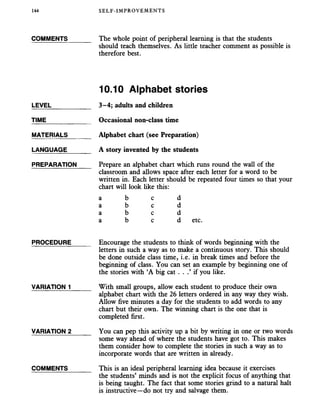 144 SELF-IMPROVEMENTS
COMMENTS_______ The whole point of peripheral learning is that the students
should teach themselves. As little teacher comment as possible is
therefore best.
10.10 Alphabet stories
LEVEL___________ 3-4; adults and children
TIME Occasional non-class time
MATERIALS Alphabet chart (see Preparation)
LANGUAGE_______ A story invented by the students
PREPARATION Prepare an alphabet chart which runs round the wall of the
classroom and allows space after each letter for a word to be
written in. Each letter should be repeated four times so that your
chart will look like this:
a b e d
a b e d
a b e d
a b e d etc.
PROCEDURE_____ Encourage the students to think of words beginning with the
letters in such a way as to make a continuous story. This should
be done outside class time, i.e. in break times and before the
beginning of class. You can set an example by beginning one of
the stories with ‘A big cat . . .’ if you like.
VARIATION 1 With small groups, allow each student to produce their own
alphabet chart with the 26 letters ordered in any way they wish.
Allow five minutes a day for the students to add words to any
chart but their own. The winning chart is the one that is
completed first.
VARIATION 2_____ You can pep this activity up a bit by writing in one or two words
some way ahead of where the students have got to. This makes
them consider how to complete the stories in such a way as to
incorporate words that are written in already.
COMMENTS_______ This is an ideal peripheral learning idea because it exercises
the students’ minds and is not the explicit focus of anything that
is being taught. The fact that some stories grind to a natural halt
is instructive—do not try and salvage them.
 