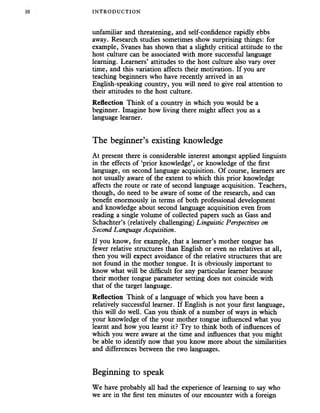 INTRODUC TION
unfamiliar and threatening, and self-confidence rapidly ebbs
away. Research studies sometimes show surprising things: for
example, Svanes has shown that a slighdy critical attitude to the
host culture can be associated with more successful language
learning. Learners’ attitudes to the host culture also vary over
time, and this variation affects their motivation. If you are
teaching beginners who have recentiy arrived in an
English-speaking country, you will need to give real attention to
their attitudes to the host culture.
Reflection Think of a country in which you would be a
beginner. Imagine how living there might affect you as a
language learner.
The beginner’s existing knowledge
At present there is considerable interest amongst applied linguists
in the effects of ‘prior knowledge’, or knowledge of the first
language, on second language acquisition. Of course, learners are
not usually aware of the extent to which this prior knowledge
affects the route or rate of second language acquisition. Teachers,
though, do need to be aware of some of the research, and can
benefit enormously in terms of both professional development
and knowledge about second language acquisition even from
reading a single volume of collected papers such as Gass and
Schachter’s (relatively challenging) Linguistic Perspectives on
Second Language Acquisition.
If you know, for example, that a learner’s mother tongue has
fewer relative structures than English or even no relatives at all,
then you will expect avoidance of the relative structures that are
not found in the mother tongue. It is obviously important to
know what will be difficult for any particular learner because
their mother tongue parameter setting does not coincide with
that of the target language.
Reflection Think of a language of which you have been a
relatively successful learner. If English is not your first language,
this will do well. Can you think of a number of ways in which
your knowledge of the your mother tongue influenced what you
learnt and how you learnt it? Try to think both of influences of
which you were aware at the time and influences that you might
be able to identify now that you know more about the similarities
and differences between the two languages.
Beginning to speak
We have probably all had the experience of learning to say who
we are in the first ten minutes of our encounter with a foreign
 