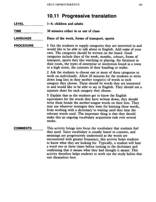 SELF-IMPROVEMENTS 145
10.11 Progressive translation
LEVEL
TIME
LANGUAGE
PROCEDURE
COMMENTS
1-4; children and adults
30 minutes either in or out of class
Days of the week, forms of transport, sports
1 Get the students to supply categories they are interested in and
would like to be able to talk about in English. Add some of your
own. The categories should be written on the board. Good
categories include days of the week, months, colours, forms of
transport, sports they like watching or playing, the furniture in
their room, the types of enterprise or institution found in a town
or a high street, the contents of their handbag or wallet.
2 Ask the students to choose one or more of these categories to
work on individually. Allow 20 minutes for the students to write
down long lists in their mother tongue(s) of words in each
category they choose. These should be words they are interested
in and would like to be able to say in English. They should use a
separate sheet for each category they choose.
3 Explain that as the students get to know the English
equivalents for the words they have written down, they should
write them beside the mother-tongue words on their lists. They
may use whatever strategies they want for learning these words,
from working with a dictionary to waiting until they hear the
relevant words used. The important thing is that they should
make this an ongoing vocabulary acquisition task over several
weeks.
This activity brings into focus the vocabulary that students feel
they need. Since vocabulary is usually learnt in contexts, and
meanings are progressively understood as the words are
encountered with greater frequency, this activity helps students
to know what they are looking for. Typically, a student will hear
a word two or three times before turning to the dictionary and
confirming that it means what they had thought it meant. This
activity therefore helps students to work out the study habits that
suit themselves best.
 