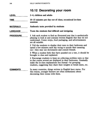 146 SELF-IMPROVEMENTS
10.12 Decorating your room
LEVEL___________ 2-4; children and adults
TIME_____________ 10-15 minutes per day out of class; occasional in-class
sessions
MATERIALS______ Authentic texts provided by students
LANGUAGE_______ Texts the students find difficult and intriguing
PROCEDURE_____ 1 Ask each student to find an illustrated text that is aesthetically
pleasing to look at and contains written English that they do not
understand. Comic strips, food packaging, and advertisements
are all suitable.
2 Tell the students to display their texts in their bedrooms and
spend a few minutes each day trying to puzzle their meaning
out—they may use dictionaries and consult friends.
3 When a student feels they have puzzled out a text, it should be
brought to class and explained.
4 Encourage students to keep on collecting problem texts so that
in due course several are displayed in their bedrooms. Gradually
make the in-class explanations less formal—by grouping
students, suggesting they share their insights at break-times, etc.
COMMENTS In many countries, things written in English have status. For
this reason, younger learners are often enthusiastic about
decorating their rooms with them.
 