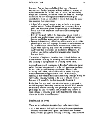 INTRO DUC TIO N 11
language. And we have probably all had tens of hours of
exposure to a foreign language without making any attempt to
speak it ourselves. In the first case, of course, we were being
taught in a classroom, and in the second we were not. Although
as learners we have the expectation that we should speak
immediately, there are a number of points that might be made
that question this assumption:
- A long ‘silent period’ occurs before we begin to speak our
mother tongue. During this period, we presumably learn a
great deal about the syntax and phonology of the language.
Could this be an important factor in successful language
acquisition?
- If we try to speak right at the beginning, we are bound to
transfer our mother tongue phonology, and this may quickly
become established as the second language phonology.
- Because it is extremely difficult to achieve native speaker-like
phonology in a second language, learners naturally concentrate
on the mechanical difficulties of pronunciation in the early
stages when arguably they should be listening for meaning.
And when they concentrate on mechanical difficulties, the
students tend to learn about the language rather than the
language itself.
The teacher of beginners therefore has a difficult balance to
strike between listening for meaning activities on the one hand
and listening as a preparation for speaking on the other.
A second issue worth considering is Krashen’s claim that input,
rather than output opportunity, is the only necessary condition
for successful second language acquisition. Theoretically,
according to Krashen, one could acquire a second language
without ever exercising productive skills. If this is right,
speaking is not essential to successful learning although it may be
very useful. (Indeed, wanting to be able to speak a second
language will usually be the first reason for learning it.)
Reflection Can you recall your own first attempts to speak a
second language? Were they voluntary or forced? What was the
relationship between listening and speaking? What aspects of
phonology did you concentrate on? Are there any features of
your attitude to speaking at an early stage that still affect you
when you speak a second language?
Beginning to write
There are several points to make about early stage writing:
- As is well known, in English sound-spelling correspondences
are only consistent up to a point. This means that learners
have problems going from speaking to writing. They also have
 