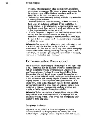 INTRODUC TION
problems, which frequently affect intelligibility, going from
written texts to speaking. The sooner a learner recognizes that
the written system of English is an unreliable guide to its
spoken form, the easier the teacher’s task.
- Traditionally, most early stage writing activities take the form
of copying-type exercises.
- There are real-world needs for writing, and the products of
these needs are authentic text-types. Every teacher has to
decide whether, or to what extent, to practise writing in ways
that do not reflect these real-world needs and which are likely
to lead to products that are not authentic.
- Different categories of beginner will have different attitudes to
writing. The case of adult learners has already been
mentioned. Another category is the student who knows from
the outset that proficiency will be measured largely or entirely
by ability to write.
Reflection Can you recall to what extent your early stage writing
in a second language was directed by your teacher or self-
determined? Did your teacher use writing more to teach language
or more to teach the writing process by focusing, even in the
early stages, on areas like planning and organization of material,
awareness of readership, and rewriting?
The beginner without Roman alphabet
This is actually a wider category than it might at first sight seem
to be. The learner may be illiterate, or literate but familiar only
with an ideographic writing system (such as Chinese) or a
non-Roman alphabet (such as Greek or Arabic). Even being
illiterate is a relatively broad category which includes learners
able to recognize and understand varying amounts of written text
as well as learners with varying degrees of manual dexterity and
varying degrees of familiarity with writing implements. In a
similar way, some literate beginners without Roman alphabet
have never attempted to write from left to right. Each of these
categories of beginner requires individualized attention and
practice with the specialized materials available.
Reflection Think for a minute of the problems you would be
likely to have as an early stage learner of a language with an
unfamiliar writing system. What would you be expecting your
teacher to do to help you?
Language distance
Beginners are very quick to make assumptions about the
‘distance’ between the language they are learning and their
mother tongue. Language distance may be measured at various
 