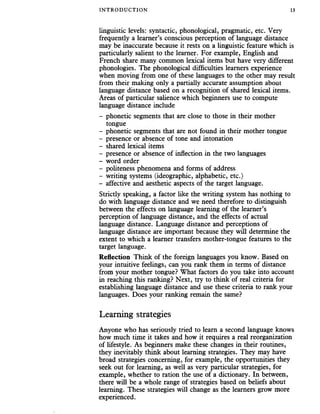 INTRODUCTION 13
linguistic levels: syntactic, phonological, pragmatic, etc. Very
frequently a learner’s conscious perception of language distance
may be inaccurate because it rests on a linguistic feature which is
particularly salient to the learner. For example, English and
French share many common lexical items but have very different
phonologies. The phonological difficulties learners experience
when moving from one of these languages to the other may result
from their making only a partially accurate assumption about
language distance based on a recognition of shared lexical items.
Areas of particular salience which beginners use to compute
language distance include
- phonetic segments that are close to those in their mother
tongue
- phonetic segments that are not found in their mother tongue
- presence or absence of tone and intonation
- shared lexical items
- presence or absence of inflection in the two languages
- word order
- politeness phenomena and forms of address
- writing systems (ideographic, alphabetic, etc.)
- affective and aesthetic aspects of the target language.
Strictly speaking, a factor like the writing system has nothing to
do with language distance and we need therefore to distinguish
between the effects on language learning of the learner’s
perception of language distance, and the effects of actual
language distance. Language distance and perceptions of
language distance are important because they will determine the
extent to which a learner transfers mother-tongue features to the
target language.
Reflection Think of the foreign languages you know. Based on
your intuitive feelings, can you rank them in terms of distance
from your mother tongue? What factors do you take into account
in reaching this ranking? Next, try to think of real criteria for
establishing language distance and use these criteria to rank your
languages. Does your ranking remain the same?
Learning strategies
Anyone who has seriously tried to learn a second language knows
how much time it takes and how it requires a real reorganization
of lifestyle. As beginners make these changes in their routines,
they inevitably think about learning strategies. They may have
broad strategies concerning, for example, the opportunities they
seek out for learning, as well as very particular strategies, for
example, whether to ration the use of a dictionary. In between,
there will be a whole range of strategies based on beliefs about
learning. These strategies will change as the learners grow more
experienced.
 
