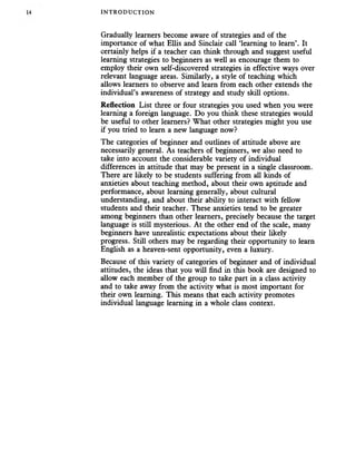 INTRODUCTION
Gradually learners become aware of strategies and of the
importance of what Ellis and Sinclair call ‘learning to learn’. It
certainly helps if a teacher can think through and suggest useful
learning strategies to beginners as well as encourage them to
employ their own self-discovered strategies in effective ways over
relevant language areas. Similarly, a style of teaching which
allows learners to observe and learn from each other extends the
individual’s awareness of strategy and study skill options.
Reflection List three or four strategies you used when you were
learning a foreign language. Do you think these strategies would
be useful to other learners? What other strategies might you use
if you tried to learn a new language now?
The categories of beginner and outlines of attitude above are
necessarily general. As teachers of beginners, we also need to
take into account the considerable variety of individual
differences in attitude that may be present in a single classroom.
There are likely to be students suffering from all kinds of
anxieties about teaching method, about their own aptitude and
performance, about learning generally, about cultural
understanding, and about their ability to interact with fellow
students and their teacher. These anxieties tend to be greater
among beginners than other learners, precisely because the target
language is still mysterious. At the other end of the scale, many
beginners have unrealistic expectations about their likely
progress. Still others may be regarding their opportunity to learn
English as a heaven-sent opportunity, even a luxury.
Because of this variety of categories of beginner and of individual
attitudes, the ideas that you will find in this book are designed to
allow each member of the group to take part in a class activity
and to take away from the activity what is most important for
their own learning. This means that each activity promotes
individual language learning in a whole class context.
 