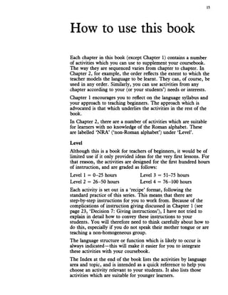 How to use this book
Each chapter in this book (except Chapter 1) contains a number
of activities which you can use to supplement your coursebook.
The way they are sequenced varies from chapter to chapter. In
Chapter 2, for example, the order reflects the extent to which the
teacher models the language to be learnt. They can, of course, be
used in any order. Similarly, you can use activities from any
chapter according to your (or your students’) needs or interests.
Chapter 1 encourages you to reflect on the language syllabus and
your approach to teaching beginners. The approach which is
advocated is that which underlies the activities in the rest of the
book.
In Chapter 2, there are a number of activities which are suitable
for learners with no knowledge of the Roman alphabet. These
are labelled ‘NRA’ (‘non-Roman alphabet’) under ‘Level’.
Although this is a book for teachers of beginners, it would be of
limited use if it only provided ideas for the very first lessons. For
that reason, the activities are designed for the first hundred hours
of instruction, and are graded as follows:
Each activity is set out in a ‘recipe’ format, following the
standard practice of this series. This means that there are
step-by-step instructions for you to work from. Because of the
complications of instruction giving discussed in Chapter 1 (see
page 23, ‘Decision 7: Giving instructions’), I have not tried to
explain in detail how to convey these instructions to your
students. You will therefore need to think carefully about how to
do this, especially if you do not speak their mother tongue or are
teaching a non-homogeneous group.
The language structure or function which is likely to occur is
always indicated—this will make it easier for you to integrate
these activities with your coursebook.
The Index at the end of the book lists the activities by language
area and topic, and is intended as a quick reference to help you
choose an activity relevant to your students. It also lists those
activities which are suitable for younger learners.
Level
Level 1 = 0-25 hours
Level 2 = 26-50 hours
Level 3 = 51-75 hours
Level 4 = 76-100 hours
 