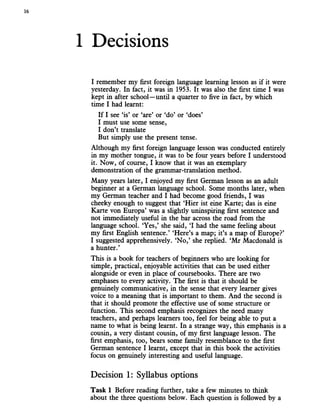 16
1 Decisions
I remember my first foreign language learning lesson as if it were
yesterday. In fact, it was in 1953. It was also the first time I was
kept in after school—until a quarter to five in fact, by which
time I had learnt:
If I see ‘is’ or ‘are’ or ‘do’ or ‘does’
I must use some sense,
I don’t translate
But simply use the present tense.
Although my first foreign language lesson was conducted entirely
in my mother tongue, it was to be four years before I understood
it. Now, of course, I know that it was an exemplary
demonstration of the grammar-translation method.
Many years later, I enjoyed my first German lesson as an adult
beginner at a German language school. Some months later, when
my German teacher and I had become good friends, I was
cheeky enough to suggest that ‘Hier ist eine Karte; das is eine
Karte von Europa’ was a slightly uninspiring first sentence and
not immediately useful in the bar across the road from the
language school. ‘Yes,’ she said, ‘I had the same feeling about
my first English sentence.’ ‘Here’s a map; it’s a map of Europe?’
I suggested apprehensively. ‘No,’ she replied. ‘Mr Macdonald is
a hunter.’
This is a book for teachers of beginners who are looking for
simple, practical, enjoyable activities that can be used either
alongside or even in place of coursebooks. There are two
emphases to every activity. The first is that it should be
genuinely communicative, in the sense that every learner gives
voice to a meaning that is important to them. And the second is
that it should promote the effective use of some structure or
function. This second emphasis recognizes the need many
teachers, and perhaps learners too, feel for being able to put a
name to what is being learnt. In a strange way, this emphasis is a
cousin, a very distant cousin, of my first language lesson. The
first emphasis, too, bears some family resemblance to the first
German sentence I learnt, except that in this book the activities
focus on genuinely interesting and useful language.
Decision 1: Syllabus options
Task 1 Before reading further, take a few minutes to think
about the three questions below. Each question is followed by a
 