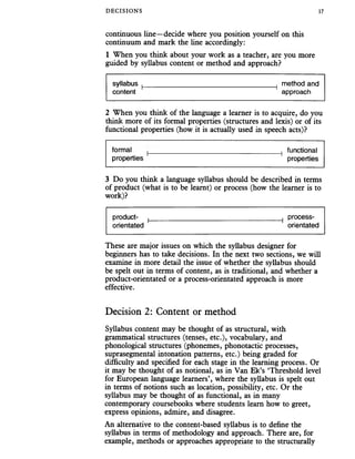 DECISIONS 17
continuous line—decide where you position yourself on this
continuum and mark the line accordingly:
1 When you think about your work as a teacher, are you more
guided by syllabus content or method and approach?
syllabus ( 1 method and
content approach
2 When you think of the language a learner is to acquire, do you
think more of its formal properties (structures and lexis) or of its
functional properties (how it is actually used in speech acts)?
formal 1 functional
properties ' properties
3 Do you think a language syllabus should be described in terms
of product (what is to be learnt) or process (how the learner is to
work)?
product- | 1 process-
orientated orientated
These are major issues on which the syllabus designer for
beginners has to take decisions. In the next two sections, we will
examine in more detail the issue of whether the syllabus should
be spelt out in terms of content, as is traditional, and whether a
product-orientated or a process-orientated approach is more
effective.
Decision 2: Content or method
Syllabus content may be thought of as structural, with
grammatical structures (tenses, etc.), vocabulary, and
phonological structures (phonemes, phonotactic processes,
suprasegmental intonation patterns, etc.) being graded for
difficulty and specified for each stage in the learning process. Or
it may be thought of as notional, as in Van Ek’s Threshold level
for European language learners’, where the syllabus is spelt out
in terms of notions such as location, possibility, etc. Or the
syllabus may be thought of as functional, as in many
contemporary coursebooks where students learn how to greet,
express opinions, admire, and disagree.
An alternative to the content-based syllabus is to define the
syllabus in terms of methodology and approach. There are, for
example, methods or approaches appropriate to the structurally
 