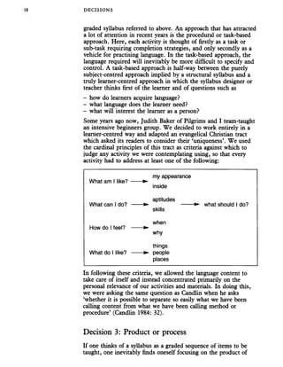DECISIONS
graded syllabus referred to above. An approach that has attracted
a lot of attention in recent years is the procedural or task-based
approach. Here, each activity is thought of firstly as a task or
sub-task requiring completion strategies, and only secondly as a
vehicle for practising language. In the task-based approach, the
language required will inevitably be more difficult to specify and
control. A task-based approach is half-way between the purely
subject-centred approach implied by a structural syllabus and a
truly learner-centred approach in which the syllabus designer or
teacher thinks first of the learner and of questions such as
- how do learners acquire language?
- what language does the learner need?
- what will interest the learner as a person?
Some years ago now, Judith Baker of Pilgrims and I team-taught
an intensive beginners group. We decided to work entirely in a
learner-centred way and adapted an evangelical Christian tract
which asked its readers to consider their ‘uniqueness’. We used
the cardinal principles of this tract as criteria against which to
judge any activity we were contemplating using, so that every
activity had to address at least one of the following:
my appearance
What am 1like? —— ►
inside
aptitudes
What can 1do? —— ► --------► what should 1do?
skills
when
How do 1feel? — ►
why
things
What do 1like? —— ► people
places
In following these criteria, we allowed the language content to
take care of itself and instead concentrated primarily on the
personal relevance of our activities and materials. In doing this,
we were asking the same question as Candlin when he asks
‘whether it is possible to separate so easily what we have been
calling content from what we have been calling method or
procedure’ (Candlin 1984: 32).
Decision 3: Product or process
If one thinks of a syllabus as a graded sequence of items to be
taught, one inevitably finds oneself focusing on the product of
 