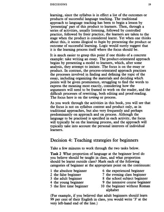 DECISIONS 19
learning, since the syllabus is in effect a list of the outcomes or
products of successful language teaching. The traditional
approach to language teaching has been to begin a lesson by
‘presenting’ part of this product to learners. Then, through a
series of activities, usually listening, followed by controlled
practice, followed by freer practice, the learners are taken to the
stage when the product is considered learnt. Yet when one thinks
about this, it seems illogical to begin by presenting the product or
outcome of successful learning. Logic would surely suggest that
it is the learning process itself where the focus should be.
It is much easier to grasp this point if one thinks of a concrete
example: take writing an essay. The product-orientated approach
begins by presenting a model to learners, which, after some
analysis, they attempt to imitate. The focus is on the essay or
product. In contrast, the process-orientated approach practises
the processes involved in finding and defining the topic of the
essay, including organizing the materials and deciding which
points will be given prominence, struggling to find the words to
express the meaning most exactly, considering how the
arguments will need to be framed to work on the reader, and the
difficult processes of rewriting, both editing and proof-reading.
The focus here is on the writing or process.
As you work through the activities in this book, you will see that
the focus is not on syllabus content and product only, as in
traditional approaches, but also very frequently and perhaps
predominantly on approach and on process. Although the
language to be practised is specified in each activity, the focus
will typically be on the learning process, and the approach will
typically take into account the personal interests of individual
learners.
Decision 4: Teaching strategies for beginners
Take a few minutes to work through the two tasks below.
Task 2 What proportion of language at the beginner level do
you believe should be taught in class, and what proportion
should be learnt outside class? Mark each of the following
categories of beginner at the appropriate point on the continuum:
1 the absolute beginner 6 the experienced beginner
2 the false beginner 7 the evening class beginner
3 the adult beginner 8 the school subject beginner
4 the young beginner 9 the intensive course beginner
5 the first time beginner 10 the beginner without Roman
alphabet
(For example, if you believed that adult beginners should learn
99 per cent of their English in class, you would write ‘3’ at the
very left-hand end of the line.)
 