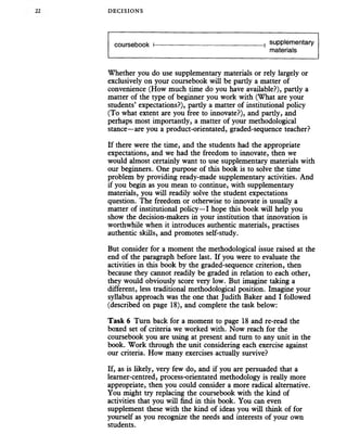 DECISIONS
coursebook I------------------------------------------------- 1 suPPlemer|tary
materials
Whether you do use supplementary materials or rely largely or
exclusively on your coursebook will be partly a matter of
convenience (How much time do you have available?), partly a
matter of the type of beginner you work with (What are your
students’ expectations?), pardy a matter of institutional policy
(To what extent are you free to innovate?), and partly, and
perhaps most importantly, a matter of your methodological
stance—are you a product-orientated, graded-sequence teacher?
If there were the time, and the students had the appropriate
expectations, and we had the freedom to innovate, then we
would almost certainly want to use supplementary materials with
our beginners. One purpose of this book is to solve the time
problem by providing ready-made supplementary activities. And
if you begin as you mean to continue, with supplementary
materials, you will readily solve the student expectations
question. The freedom or otherwise to innovate is usually a
matter of institutional policy—I hope this book will help you
show the decision-makers in your institution that innovation is
worthwhile when it introduces authentic materials, practises
authentic skills, and promotes self-study.
But consider for a moment the methodological issue raised at the
end of the paragraph before last. If you were to evaluate the
activities in this book by the graded-sequence criterion, then
because they cannot readily be graded in relation to each other,
they would obviously score very low. But imagine taking a
different, less traditional methodological position. Imagine your
syllabus approach was the one that Judith Baker and I followed
(described on page 18), and complete the task below:
Task 6 Turn back for a moment to page 18 and re-read the
boxed set of criteria we worked with. Now reach for the
coursebook you are using at present and turn to any unit in the
book. Work through the unit considering each exercise against
our criteria. How many exercises actually survive?
If, as is likely, very few do, and if you are persuaded that a
learner-centred, process-orientated methodology is really more
appropriate, then you could consider a more radical alternative.
You might try replacing the coursebook with the kind of
activities that you will find in this book. You can even
supplement these with the kind of ideas you will think of for
yourself as you recognize the needs and interests of your own
students.
 