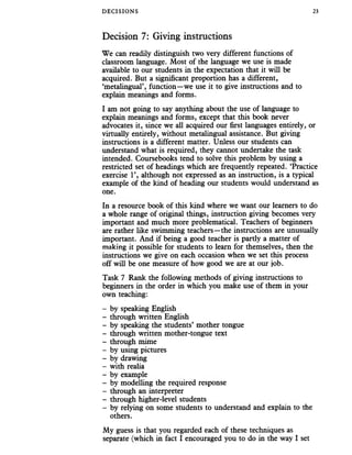 DECISIONS 23
Decision 7: Giving instructions
We can readily distinguish two very different functions of
classroom language. Most of the language we use is made
available to our students in the expectation that it will be
acquired. But a significant proportion has a different,
‘metalingual’, function—we use it to give instructions and to
explain meanings and forms.
I am not going to say anything about the use of language to
explain meanings and forms, except that this book never
advocates it, since we all acquired our first languages entirely, or
virtually entirely, without metalingual assistance. But giving
instructions is a different matter. Unless our students can
understand what is required, they cannot undertake the task
intended. Coursebooks tend to solve this problem by using a
restricted set of headings which are frequently repeated. ‘Practice
exercise 1’, although not expressed as an instruction, is a typical
example of the kind of heading our students would understand as
one.
In a resource book of this kind where we want our learners to do
a whole range of original things, instruction giving becomes very
important and much more problematical. Teachers of beginners
are rather like swimming teachers—the instructions are unusually
important. And if being a good teacher is partly a matter of
making it possible for students to learn for themselves, then the
instructions we give on each occasion when we set this process
off will be one measure of how good we are at our job.
Task 7 Rank the following methods of giving instructions to
beginners in the order in which you make use of them in your
own teaching:
- by speaking English
- through written English
- by speaking the students’ mother tongue
- through written mother-tongue text
- through mime
- by using pictures
- by drawing
- with realia
- by example
- by modelling the required response
- through an interpreter
- through higher-level students
- by relying on some students to understand and explain to the
others.
My guess is that you regarded each of these techniques as
separate (which in fact I encouraged you to do in the way I set
 