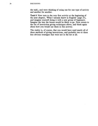 DECISIONS
the task), and were thinking of using one for one type of activity
and another for another.
Task 8 Now turn to the very first activity at the beginning of
the next chapter, ‘What I already know in English’ (page 25),
and imagine yourself doing it with a new group of beginners.
Imagine the way the lesson would be likely to go. Now return to
the list of instruction giving techniques above, and think again
about how you would use them in this activity.
The reality is, of course, that you would have used nearly all of
these methods of giving instructions, and probably two or three
less obvious strategies that were not in the list at all.
 