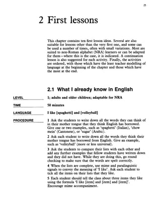 2 First lessons
25
This chapter contains ten first lesson ideas. Several are also
suitable for lessons other than the very first one, and some can
be used a number of times, often with small variations. Most are
suited to non-Roman alphabet (NRA) learners or can be adapted
for them—where this is the case, it is indicated. A continuation
lesson is also suggested for each activity. Finally, the activities
are ordered, with those which have the least teacher modelling of
language at the beginning of the chapter and those which have
the most at the end.
2.1 What I already know in English
LEVEL___________ 1; adults and older children; adaptable for NRA
TIME_____________ 50 minutes
LANGUAGE_______ I like [spaghetti] and [volleyball]
PROCEDURE______ 1 Ask the students to write down all the words they can think of
in their mother tongue that they think English has borrowed.
Give one or two examples, such as ‘spaghetti’ (Italian), ‘chow
mein’ (Cantonese), or ‘sugar’ (Arabic).
2 Ask each student to write down all the words they think their
mother tongue has borrowed from English. Give an example,
such as ‘volleyball’ (more or less universal).
3 Ask the students to compare their lists with each other and
add any further examples that fellow students have written down
and they did not have. While they are doing this, go round
checking to make sure that the words are spelt correctly.
4 When the lists are complete, use mimeand paralinguistic
signals to convey the meaning of ‘I like’. Ask each student to
tick all the items on their lists that they like.
5 Each student should tell the class about three items they like
using the formula ‘I like [item] and [item] and [item]’.
Encourage mime accompaniment.
 