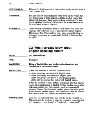 26 FIRST LESSONS
CONTINUATION This activity leads naturally to one student telling another what a
third student likes.
VARIATION_______ You can also ask each student to write down all the words that
they think occur in both English and their mother tongue but
which both languages have borrowed from elsewhere. For non-
Greek speakers ‘telephone’ will probably be a good example, or
for non-Arabic speakers ‘algebra’.
COMMENTS_______ In this activity the students have to think hard about their own
language and culture in order to make guesses about English.
This is good fun. Most students enjoy discovering that they are
frequently wrong and are occasionally thrilled to discover they
are right.
LEVEL
TIME
LANGUAGE
PROCEDURE
2.2 What I already know about
English-speaking culture
1-2; older children
45 minutes
Titles of English films and books, and explanations and
translations in the mother tongue
1 Ask each member of the class to make hsts of
- all the films they have seen with English titles
- all the books they have read with English tides
- all the pop groups they know of with English names
- all the television series they watch with English names.
2 Ask the students to write either a translation into their mother
tongue or an explanation in English or their mother tongue after
each item on their list. For example, most beginners could
translate Jurassic Park into their mother tongue but might prefer
to say (in their mother tongue) that Terminator 2 was the second
film about a robot sent to earth to destroy human life.
CONTINUATION Once past the very first stage, this activity can be returned to.
This time, ask the students to make an evaluative comment such
as ‘I thought . . . was boring’ or ‘I enjoyed . . . very much’.
 