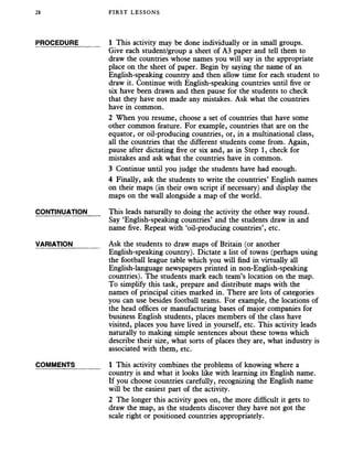 28 FIRST LESSONS
PROCEDURE______ 1 This activity may be done individually or in small groups.
Give each student/group a sheet of A3 paper and tell them to
draw the countries whose names you will say in the appropriate
place on the sheet of paper. Begin by saying the name of an
English-speaking country and then allow time for each student to
draw it. Continue with English-speaking countries until five or
six have been drawn and then pause for the students to check
that they have not made any mistakes. Ask what the countries
have in common.
2 When you resume, choose a set of countries that have some
other common feature. For example, countries that are on the
equator, or oil-producing countries, or, in a multinational class,
all the countries that the different students come from. Again,
pause after dictating five or six and, as in Step 1, check for
mistakes and ask what the countries have in common.
3 Continue until you judge the students have had enough.
4 Finally, ask the students to write the countries’ English names
on their maps (in their own script if necessary) and display the
maps on the wall alongside a map of the world.
CONTINUATION This leads naturally to doing the activity the other way round.
Say ‘English-speaking countries’ and the students draw in and
name five. Repeat with ‘oil-producing countries’, etc.
VARIATION_______ Ask the students to draw maps of Britain (or another
English-speaking country). Dictate a list of towns (perhaps using
the football league table which you will find in virtually all
English-language newspapers printed in non-English-speaking
countries). The students mark each team’s location on the map.
To simplify this task, prepare and distribute maps with the
names of principal cities marked in. There are lots of categories
you can use besides football teams. For example, the locations of
the head offices or manufacturing bases of major companies for
business English students, places members of the class have
visited, places you have lived in yourself, etc. This activity leads
naturally to making simple sentences about these towns which
describe their size, what sorts of places they are, what industry is
associated with them, etc.
COMMENTS_______ 1 This activity combines the problems of knowing where a
country is and what it looks like with learning its English name.
If you choose countries carefully, recognizing the English name
will be the easiest part of the activity.
2 The longer this activity goes on, the more difficult it gets to
draw the map, as the students discover they have not got the
scale right or positioned countries appropriately.
 