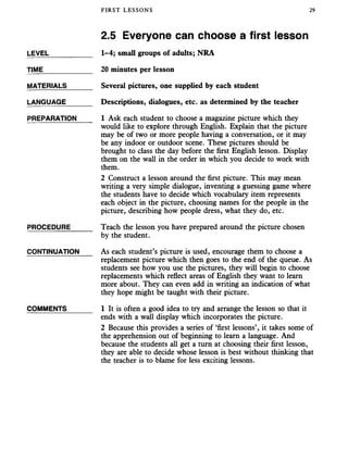 FIRST LESSONS 29
2.5 Everyone can choose a first lesson
LEVEL___________ 1-4; small groups of adults; NRA
TIME____________ 20 minutes per lesson
MATERIALS______ Several pictures, one supplied by each student
LANGUAGE_______ Descriptions, dialogues, etc. as determined by the teacher
PREPARATION _ 1 Ask each student to choose a magazine picture which they
would like to explore through English. Explain that the picture
may be of two or more people having a conversation, or it may
be any indoor or outdoor scene. These pictures should be
brought to class the day before the first English lesson. Display
them on the wall in the order in which you decide to work with
them.
2 Construct a lesson around the first picture. This may mean
writing a very simple dialogue, inventing a guessing game where
the students have to decide which vocabulary item represents
each object in the picture, choosing names for the people in the
picture, describing how people dress, what they do, etc.
PROCEDURE_____ Teach the lesson you have prepared around the picture chosen
by the student.
CONTINUATION As each student’s picture is used, encourage them to choose a
replacement picture which then goes to the end of the queue. As
students see how you use the pictures, they will begin to choose
replacements which reflect areas of English they want to learn
more about. They can even add in writing an indication of what
they hope might be taught with their picture.
COMMENTS______ 1 It is often a good idea to try and arrange the lesson so that it
ends with a wall display which incorporates the picture.
2 Because this provides a series of ‘first lessons’, it takes some of
the apprehension out of beginning to learn a language. And
because the students all get a turn at choosing their first lesson,
they are able to decide whose lesson is best without thinking that
the teacher is to blame for less exciting lessons.
 