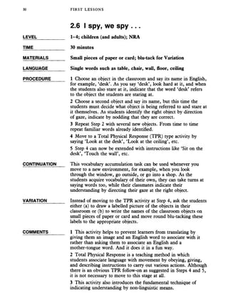 30 FIRST LESSONS
2.6 I spy, we spy ...
LEVEL___________ 1-4; children (and adults); NRA
TIME_____________ 30 minutes
MATERIALS_______ Small pieces of paper or card; blu-tack for Variation
LANGUAGE_______ Single words such as table, chair, wall, floor, ceiling
PROCEDURE_____ 1 Choose an object in the classroom and say its name in English,
for example, ‘desk’. As you say ‘desk’, look hard at it, and when
the students also stare at it, indicate that the word ‘desk’ refers
to the object the students are staring at.
2 Choose a second object and say its name, but this time the
students must decide what object is being referred to and stare at
it themselves. As students identify the right object by direction
of gaze, indicate by nodding that they are correct.
3 Repeat Step 2 with several new objects. From time to time
repeat familiar words already identified.
4 Move to a Total Physical Response (TPR) type activity by
saying ‘Look at the desk’, ‘Look at the ceiling’, etc.
5 Step 4 can now be extended with instructions like ‘Sit on the
desk’, ‘Touch the wall’, etc.
CONTINUATION This vocabulary accumulation task can be used whenever you
move to a new environment, for example, when you look
through the window, go outside, or go into a shop. As the
students acquire vocabulary of their own, they can take turns at
saying words too, while their classmates indicate their
understanding by directing their gaze at the right object.
VARIATION_______ Instead of moving to the TPR activity at Step 4, ask the students
either (a) to draw a labelled picture of the objects in their
classroom or (b) to write the names of the classroom objects on
small pieces of paper or card and move round blu-tacking these
labels to the appropriate objects.
COMMENTS _____ 1 This activity helps to prevent learners from translating by
giving them an image and an English word to associate with it
rather than asking them to associate an English and a
mother-tongue word. And it does it in a fun way.
2 Total Physical Response is a teaching method in which
students associate language with movement by obeying, giving,
and describing instructions to carry out various actions. Although
there is an obvious TPR follow-on as suggested in Steps 4 and 5,
it is not necessary to move to this stage at all.
3 This activity also introduces the fundamental technique of
indicating understanding by non-linguistic means.
 