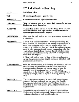 FIRST LESSONS 31
2.7 Individualized learning
LEVEL___________ 1-4; adults; NRA
TIME_____________ 10 minutes per learner + practice time
MATERIALS_______ Cassette recorder and tape for each learner
LANGUAGE_______ What the learners want to say about their reasons for learning
English and about themselves
CLASS SIZE______ This method is ideal for one-to-one teaching. It will not work
in classes of more than eight students or when the teacher
does not speak the students’ language
PREPARATION Make sure that each student has a portable cassette recorder and
a blank tape.
PROCEDURE______ 1 Work with each student in turn. (While you are doing this,
make sure that the students who are waiting for you to come to
them have something useful to do, such as preparing their
sentences or revising previous work.) Ask the student to say two
or three brief sentences in their mother tongue about why they
want to learn English. Record this on the individual student’s
cassette recorder and immediately afterwards record your own
translation into English.
2 Allow each student plenty of time to listen to and practise
saying these, their own, first English sentences. Offer help with
pronunciation as required.
CONTINUATION Once this way of learning is accepted by the student(s), you can
provide regular updates of the tape, including consecutive
translations of the language the student wants to learn (for
example, ways of introducing him- or herself, etc.) or
descriptions of the student’s property or contents of handbag or
wallet (for example, ‘This is my front door key, this key . . .’
etc.).
VARIATION 1______ You can also ask the students to record their mother-tongue
sentences for homework, and you can record the English-
language equivalents out of class too. This helps to avoid
frustration in class while you are giving all your attention to a
single student.
VARIATION 2 Instead of asking the students to say why they want to learn
English at Step 1, ask them to talk about their interests, their
work, their families, or their special needs, etc.
 