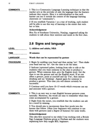 32 FIRST LESSONS
COMMENTS_______ 1 This is a Community Language Learning technique in that the
teacher acts as the provider of only the language that the learners
indicate they require. Here it is individualized so that each
learner can use it outside the context of the language learning
classroom (or ‘community’).
2 If you establish Variation 1 as a way of working, each student
will be able to use this way of learning to the extent that suits
her or him.
Acknowledgement
Hou Xu of Southeast University, Nanjing, suggested asking the
students to talk about their interests and needs in the first class.
2.8 Signs and language
LEVEL___________ 1; children and adults; NRA
TIME_____________ 30 minutes
LANGUAGE_______ Words thatcan be represented by gesture
PROCEDURE______ 1 Begin by nodding your headand then saying ‘yes’. Then shake
your head and say ‘no’. Get the class to do the same.
2 Indicate (upturned palms, looking from side to side at the
students) that you want someone in the class to produce a
gesture. When someone does, give the English word. Get the
class to use the gesture and say the English word. If no one
offers a gesture, point at yourself and say ‘I’m’, then imitate
drinking and say ‘drinking’. Appeal again for someone to
produce a gesture. This time you will almost certainly be
successful.
3 Continue until you have 10-15 words which everyone can say
and associate with a gesture.
COMMENTS_______ 1 This is an easy way to start English because gestures come
naturally. Moreover, the words are easy to remember when they
come accompanied by a gesture.
2 Right from the outset, you establish that the students can ask
for a word by miming.
3 You should aim to incorporate these first words into the
lessons that follow. Often your beginners will continue to use
them with gestures (and a degree of humour) for some weeks.
Acknowledgement
This idea first occurred to me while I was working with a British
Sign Language Diploma group at Durham and the students were
explaining how they taught BSL beginners.
 