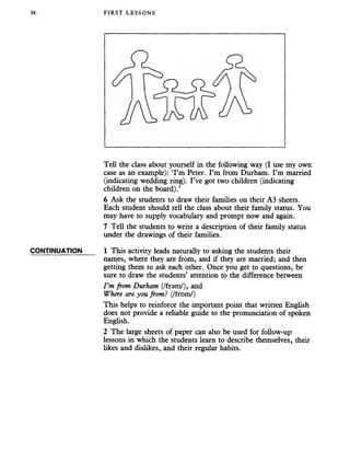 34 FIRST LESSONS
CONTINUATION
Tell the class about yourself in the following way (I use my own
case as an example): ‘I’m Peter. I’m from Durham. I’m married
(indicating wedding ring). I’ve got two children (indicating
children on the board).’
6 Ask the students to draw their families on their A3 sheets.
Each student should tell the class about their family status. You
may have to supply vocabulary and prompt now and again.
7 Tell the students to write a description of their family status
under the drawings of their families.
1 This activity leads naturally to asking the students their
names, where they are from, and if they are married; and then
getting them to ask each other. Once you get to questions, be
sure to draw the students’ attention to the difference between
I ’m from Durham (/fram/), and
Where are you from? (/from/)
This helps to reinforce the important point that written English
does not provide a reliable guide to the pronunciation of spoken
English.
2 The large sheets of paper can also be used for follow-up
lessons in which the students learn to describe themselves, their
likes and dislikes, and their regular habits.
 