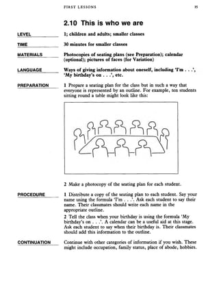 FIRST LESSONS 35
2.10 This is who we are
LEVEL___________ 1; children and adults; smaller classes
TIME 30 minutes for smaller classes
MATERIALS_______ Photocopies of seating plans (see Preparation); calendar
(optional); pictures of faces (for Variation)
LANGUAGE_______ Ways of giving information about oneself, including ‘I’m . .
‘My birthday’s on . . etc.
PREPARATION 1 Prepare a seating plan for the class but in such a way that
everyone is represented by an outline. For example, ten students
sitting round a table might look like this:
2 Make a photocopy of the seating plan for each student.
PROCEDURE______ 1 Distribute a copy of the seating plan to each student. Say your
name using the formula ‘I’m . . .’. Ask each student to say their
name. Their classmates should write each name in the
appropriate outline.
2 Tell the class when your birthday is using the formula ‘My
birthday’s on . . .’. A calendar can be a useful aid at this stage.
Ask each student to say when their birthday is. Their classmates
should add this information to the outline.
CONTINUATION Continue with other categories of information if you wish. These
might include occupation, family status, place of abode, hobbies.
 