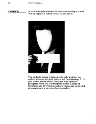 36
VARIATION
FIRST LESSONS
A particularly good variation for one-to-one teaching is to work
with an empty face outline such as the one below:
You can find a picture of someone who looks a bit like your
student, white out the facial features, and then photocopy it. Or
your student may be able to supply you with a passport
photograph which you can enlarge and doctor. All sorts of
information can be written in, and new outlines can be supplied
as students learn to say more about themselves.
 
