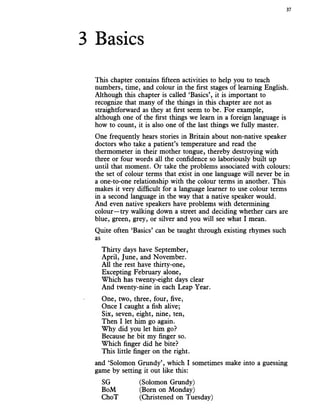 3 Basics
37
This chapter contains fifteen activities to help you to teach
numbers, time, and colour in the first stages of learning English.
Although this chapter is called ‘Basics’, it is important to
recognize that many of the things in this chapter are not as
straightforward as they at first seem to be. For example,
although one of the first things we learn in a foreign language is
how to count, it is also one of the last things we fully master.
One frequently hears stories in Britain about non-native speaker
doctors who take a patient’s temperature and read the
thermometer in their mother tongue, thereby destroying with
three or four words all the confidence so laboriously built up
until that moment. Or take the problems associated with colours:
the set of colour terms that exist in one language will never be in
a one-to-one relationship with the colour terms in another. This
makes it very difficult for a language learner to use colour terms
in a second language in the way that a native speaker would.
And even native speakers have problems with determining
colour—try walking down a street and deciding whether cars are
blue, green, grey, or silver and you will see what I mean.
Quite often ‘Basics’ can be taught through existing rhymes such
as
Thirty days have September,
April, June, and November.
All the rest have thirty-one,
Excepting February alone,
Which has twenty-eight days clear
And twenty-nine in each Leap Year.
One, two, three, four, five,
Once I caught a fish alive;
Six, seven, eight, nine, ten,
Then I let him go again.
Why did you let him go?
Because he bit my finger so.
Which finger did he bite?
This little finger on the right.
and ‘Solomon Grundy’, which I sometimes make into a guessing
game by setting it out like this:
SG (Solomon Grundy)
BoM (Born on Monday)
ChoT (Christened on Tuesday)
 