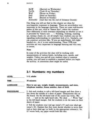 38 BASICS
MoW (Married on Wednesday)
TioTh (Took ill on Thursday)
WoF (Worse on Friday)
DoS (Died on Saturday)
BoS (Buried on Sunday)
AtwteoSG (And that was the end of Solomon Grundy)
One thing you will not find in this chapter are ideas for
non-linguistic responses to language. These are nevertheless very
important in the language classroom. There are some well-known
games of this sort, such as ‘Simon Says’, where the students
react differently to each utterance depending on whether or not it
is preceded by ‘Simon says . . .’. Nodding, winking, standing
up, raising a hand, etc. are all simple ways students can use for
signalling understanding (or sometimes lack of it). Similarly, one
can construct activities like, ‘If you are male/female, left-/right-
handed etc., do x’ to test understanding. These TPR-type
activities are very important in language learning and very easy
to invent.
Note
In some of the activities the class will be working with
measurements of various kinds, including sizes, speeds, and
weights. Unless you and all your students share a common
system, you will need to establish a standard before you begin
the activity. A conversion chart might be useful.
3.1 Numbers: my numbers
LEVEL___________ 1-3; adults
TIME_____________ 30 minutes
LANGUAGE_______ How to say age, weight, height,measurements,and sizes,
telephone number, house number, date of birth
PROCEDURE______ 1 Ask each studentto rule a left-hand marginand then draw a
line down the middle of a sheet of paper. Demonstrate this on
the board. On the left-hand side of the centre line write, ‘My
real . . .’ and on the right-hand side, ‘My ideal . . .’. Write ‘Age’
in the left-hand margin. Ask the students to do the same on their
sheets of paper.
2 Tell the students your real age (mine’s 47) and your ideal age
(mine’s 20). Explain that they must decide whether to write their
real or their ideal age (or both) in the appropriate column(s). So,
if I wrote both, my paper would look like this:
 