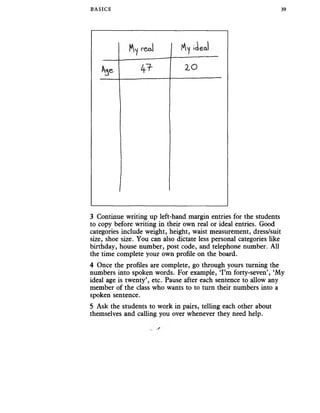 BASICS 39
3 Continue writing up left-hand margin entries for the students
to copy before writing in their own real or ideal entries. Good
categories include weight, height, waist measurement, dress/suit
size, shoe size. You can also dictate less personal categories like
birthday, house number, post code, and telephone number. All
the time complete your own profile on the board.
4 Once the profiles are complete, go through yours turning the
numbers into spoken words. For example, ‘I’m forty-seven’, ‘My
ideal age is twenty’, etc. Pause after each sentence to allow any
member of the class who wants to to turn their numbers into a
spoken sentence.
5 Ask the students to work in pairs, telling each other about
themselves and calling you over whenever they need help.
 