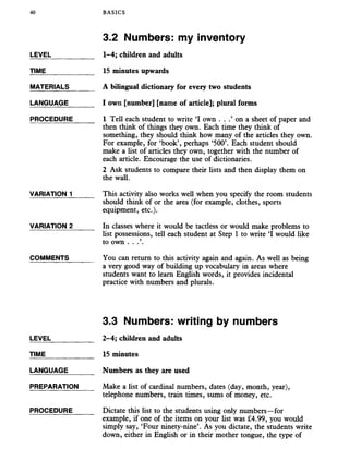 40 BASICS
3.2 Numbers: my inventory
LEVEL
TIME
MATERIALS
LANGUAGE
PROCEDURE
VARIATION 1
VARIATION 2
COMMENTS
1-4; children and adults
15 minutes upwards
A bilingual dictionary for every two students
I own [number] [name of article]; plural forms
1 Tell each student to write ‘I own . . on a sheet of paper and
then think of things they own. Each time they think of
something, they should think how many of the articles they own.
For example, for ‘book’, perhaps ‘500’. Each student should
make a list of articles they own, together with the number of
each article. Encourage the use of dictionaries.
2 Ask students to compare their lists and then display them on
the wall.
This activity also works well when you specify the room students
should think of or the area (for example, clothes, sports
equipment, etc.).
In classes where it would be tactless or would make problems to
list possessions, tell each student at Step 1 to write ‘I would like
to own . .
You can return to this activity again and again. As well as being
a very good way of building up vocabulary in areas where
students want to learn English words, it provides incidental
practice with numbers and plurals.
3.3 Numbers: writing by numbers
LEVEL _____ 2-4; children and adults
TIME 15 minutes
LANGUAGE_______ Numbers as they are used
PREPARATION Make a list of cardinal numbers, dates (day, month, year),
telephone numbers, train times, sums of money, etc.
PROCEDURE_____ Dictate this list to the students using only numbers—for
example, if one of the items on your list was £4.99, you would
simply say, ‘Four ninety-nine’. As you dictate, the students write
down, either in English or in their mother tongue, the type of
 