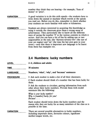 BASICS 41
number they think they are hearing—for example, ‘Sum of
money’ or ‘price’.
VARIATION_______ A good variation is to do this with speeds—the students have to
write down the animal or machine which travels at the speeds
you read out. Before you do this, remember to check whether
your students are more familiar with miles or kilometres.
COMMENTS_______ Students are always interested in acquiring this knowledge as
using it outside the classroom gives them a strong sense of
achievement. They particularly like to know all the different
ways of saying the number ‘0’ in the various contexts in which it
occurs. And you can have a bit of fun by adding one or two
unguessables at the end, like ‘thirteen-seventy-two’ (the size of
your car engine) and ‘six’ (the time the last post goes in your
street)—note that there is important new language to be learnt
from these fun examples too.
3.4 Numbers: lucky numbers
LEVEL___________ 2-4; children and adults
TIME_____________ 30 minutes
LANGUAGE Numbers; ‘what’, ‘why’, and ‘because’ sentences
PROCEDURE______ 1 Ask each student to make a list of all their classmates.
2 Each student should think of a number that has been lucky for
them.
3 Ask the students to circulate, getting information from each
other about their lucky numbers. Provide them with model
sentences like the following:
What is your lucky number?
Why is [number] lucky for you?
Because . . .
Each student should write down the lucky numbers and the
reason why they are lucky for as many members of the class as is
possible in the time.
VARIATION_______ There are several possible alternatives to lucky numbers,
including important dates, favourite colours, significant
mother-tongue words, etc.
 