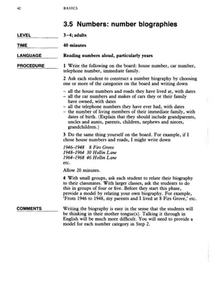 42 BASICS
3.5 Numbers: number biographies
TIME_____________ 40 minutes
LANGUAGE_______ Reading numbers aloud, particularly years
PROCEDURE_____ 1 Write the following on the board: house number, car number,
telephone number, immediate family.
2 Ask each student to construct a number biography by choosing
one or more of the categories on the board and writing down
- all the house numbers and roads they have lived at, with dates
- all the car numbers and makes of cars they or their family
have owned, with dates
- all the telephone numbers they have ever had, with dates
- the number of living members of their immediate family, with
dates of birth. (Explain that they should include grandparents,
uncles and aunts, parents, children, nephews and nieces,
grandchildren.)
3 Do the same thing yourself on the board. For example, if I
chose house numbers and roads, I might write down
1946-1948 8 Firs Grove
1948-1964 30 Hollin Lane
1964-1968 46 Hollin Lane
etc.
Allow 20 minutes.
4 With small groups, ask each student to relate their biography
to their classmates. With larger classes, ask the students to do
this in groups of four or five. Before they start this phase,
provide a model by relating your own biography. For example,
‘From 1946 to 1948, my parents and I lived at 8 Firs Grove,’ etc.
COMMENTS_______ Writing the biography is easy in the sense that the students will
be thinking in their mother tongue(s). Talking it through in
English will be much more difficult. You will need to provide a
model for each number category in Step 2.
LEVEL____________ 3-4; adults
 