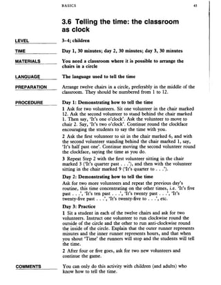 BASICS 43
3.6 Telling the time: the classroom
as clock
TIME_____________ Day 1, 30 minutes; day 2, 30 minutes; day 3, 30 minutes
MATERIALS_______ You need a classroom where it is possible to arrange the
chairs in a circle
LANGUAGE_______ The language used to tell the time
PREPARATION Arrange twelve chairs in a circle, preferably in the middle of the
classroom. They should be numbered from 1 to 12.
PROCEDURE_____ Day 1: Demonstrating how to tell the time
1 Ask for two volunteers. Sit one volunteer in the chair marked
12. Ask the second volunteer to stand behind the chair marked
1. Then say, ‘It’s one o’clock’. Ask the volunteer to move to
chair 2. Say, ‘It’s two o’clock’. Continue round the clockface
encouraging the students to say the time with you.
2 Ask the first volunteer to sit in the chair marked 6, and with
the second volunteer standing behind the chair marked 1, say,
‘It’s half past one’. Continue moving the second volunteer round
the clockface, saying the time as you do.
3 Repeat Step 2 with the first volunteer sitting in the chair
marked 3 (‘It’s quarter past . . .’), and then with the volunteer
sitting in the chair marked 9 (‘It’s quarter to . . .’).
Day 2: Demonstrating how to tell the time
Ask for two more volunteers and repeat the previous day’s
routine, this time concentrating on the other times, i.e. ‘It’s five
past . . .’, ‘It’s ten past . . .’, ‘It’s twenty past . . .’, ‘It’s
twenty-five past . . .’, ‘It’s twenty-five to . . .’, etc.
Day 3: Practice
1 Sit a student in each of the twelve chairs and ask for two
volunteers. Instruct one volunteer to run clockwise round the
outside of the circle and the other to run anti-clockwise round
the inside of the circle. Explain that the outer runner represents
minutes and the inner runner represents hours, and that when
you shout ‘Time’ the runners will stop and the students will tell
the time.
2 After four or five goes, ask for two new volunteers and
continue the game.
LEVEL____________ 3-4; children
COMMENTS You can only do this activity with children (and adults) who
know how to tell the time.
 
