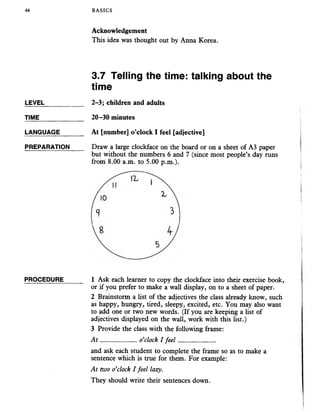 44 BASICS
Acknowledgement
This idea was thought out by Anna Korea.
3.7 Telling the time: talking about the
time
LEVEL___________ 2-3; children and adults
TIME_____________ 20-30 minutes
LANGUAGE_______ At [number] o’clock I feel [adjective]
PREPARATION Draw a large clockface on the board or on a sheet of A3 paper
but without the numbers 6 and 7 (since most people’s day runs
from 8.00 a.m. to 5.00 p.m.).
PROCEDURE______ 1 Ask each learner to copy the clockface into their exercise book,
or if you prefer to make a wall display, on to a sheet of paper.
2 Brainstorm a list of the adjectives the class already know, such
as happy, hungry, tired, sleepy, excited, etc. You may also want
to add one or two new words. (If you are keeping a list of
adjectives displayed on the wall, work with this list.)
3 Provide the class with the following frame:
A t ___________o’clock I feel____________
and ask each student to complete the frame so as to make a
sentence which is true for them. For example:
At two o’clock I feel lazy.
They should write their sentences down.
 