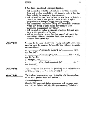 BASICS 45
4 You have a number of options at this stage:
- Ask the student with the earliest time to say their sentence
first; each student then follows with theirs to make a class day
from early in the morning to late afternoon.
- Ask the students to arrange themselves in a circle by time; in a
circle from most to least positive; so as to make a logical
progression (for example, happy—hungry—sleepy).
- Ask the students to circulate telling each other their sentences.
When they return to their places, how many of their
classmates’ sentences can they recall?
- Ask the students to find a classmate who feels different from
them at the same time of the day.
- Ask each student to write a four-line ‘poem’, with each line
containing a different statement about their feelings at
different times of the day.
VARIATION 1______ You can do the same activity with evening and night hours. This
time leave out the numbers 3, 4, and 5. You will need to specify
times as follows:
A t ___________o’clock in the evening I feel___________ (for 6
and 7 o’clock).
A t ___________o’clock at night I feel___________ (for 8, 9, 10,
and 11 o’clock).
At midnight I feel___________
A t ___________o’clock in the morning I feel___________ (for 1
and 2 o’clock).
VARIATION 2______ This activity can also be used for practising other structures such
as ‘I like . . .ing at . . .’, ‘I [action verb] at . . .’.
VARIATION 3______ The students can construct a day in the life of a class member,
or any other person, using this structure.
Acknowledgements
Melanie Ellis suggested finding classmates with the same time
and different feelings and John Morgan suggested Variation 3.
 
