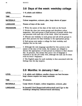 46 BASICS
3.8 Days of the week: weekday collage
LEVEL___________ 1-4; adults and children
TIME ________ 30 minutes
MATERIALS_______ Colour magazines, scissors, glue, large sheets of paper
LANGUAGE_______ Names of days of the week
PROCEDURE______ 1 Write the names of the days of the week on the board.
2 Divide the class into seven groups and distribute colour
magazines. Ask each group to find pictures of people which they
can associate with each day of the week. Allow ten minutes.
3 Allocate one weekday to each group and ask all the groups to
give their pictures for that weekday to the appropriate group.
4 Each group now makes a collage for their weekday and
displays this on the wall.
COMMENTS_______ 1 Although the only language specified for this activity is the
names of the days of the week, the students are obliged to
discuss the appropriacy of each picture in relation to their chosen
day. In practice, this means that quite a lot of language is
required to do the job really well, although the task can be done
even by level 1 beginners.
2 The English name for each weekday is thus associated with the
feelings that the day inspires.
3.9 Months: in January I feel...
LEVEL _____ 1-4; adults and children; smaller classes are best because
large classes require too many materials
TIME_____________ 30 minutes
MATERIALS_______ Large sheets of paper, colour magazines, scissors, glue
LANGUAGE_____ In [month] I feel [happy/sad/cold/excited] and I [go to the
seaside/go skiing/stay indoors/watch television]
 