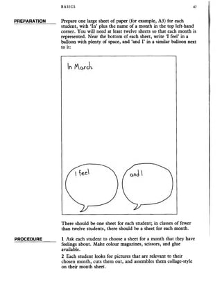 BASICS 47
PREPARATION
PROCEDURE
Prepare one large sheet of paper (for example, A3) for each
student, with ‘In’ plus the name of a month in the top left-hand
corner. You will need at least twelve sheets so that each month is
represented. Near the bottom of each sheet, write ‘I feel’ in a
balloon with plenty of space, and ‘and I’ in a similar balloon next
to it:
There should be one sheet for each student; in classes of fewer
than twelve students, there should be a sheet for each month.
1 Ask each student to choose a sheet for a month that they have
feelings about. Make colour magazines, scissors, and glue
available.
2 Each student looks for pictures that are relevant to their
chosen month, cuts them out, and assembles them collage-style
on their month sheet.
 