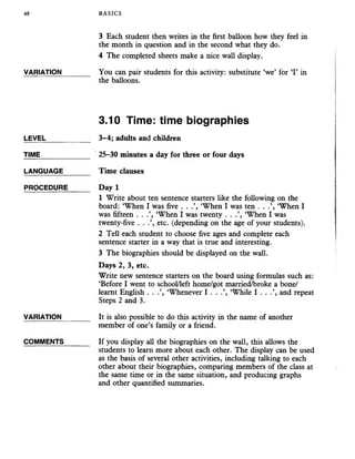 48 BASICS
3 Each student then writes in the first balloon how they feel in
the month in question and in the second what they do.
4 The completed sheets make a nice wall display.
VARIATION_______ You can pair students for this activity: substitute ‘we’ for ‘I’ in
the balloons.
3.10 Time: time biographies
LEVEL___________ 3-4; adults and children
TIME_____________ 25-30 minutes a day for three orfour days
LANGUAGE_______ Time clauses
PROCEDURE Day 1
1 Write about ten sentence starters like the following on the
board: ‘When I was five . . .’, ‘When I was ten . . .’, ‘When I
was fifteen . . .’, ‘When I was twenty . . ‘When I was
twenty-five . . etc. (depending on the age of your students).
2 Tell each student to choose five ages and complete each
sentence starter in a way that is true and interesting.
3 The biographies should be displayed on the wall.
Days 2, 3, etc.
Write new sentence starters on the board using formulas such as:
‘Before I went to school/left home/got married/broke a bone/
learnt English . . .’, ‘Whenever I . . ‘While I . . .’, and repeat
Steps 2 and 3.
VARIATION_______ It is also possible to do thisactivityin the name of another
member of one’s family or a friend.
COMMENTS_______ If you display all the biographies on the wall, this allows the
students to learn more about each other. The display can be used
as the basis of several other activities, including talking to each
other about their biographies, comparing members of the class at
the same time or in the same situation, and producing graphs
and other quantified summaries.
 