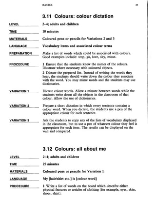 BASICS 49
3.11 Colours: colour dictation
LEVEL
TIME
MATERIALS
LANGUAGE
PREPARATION
PROCEDURE
VARIATION 1
VARIATION 2
VARIATION 3
2-4; adults and children
10 minutes
Coloured pens or pencils for Variations 2 and 3
Vocabulary items and associated colour terms
Make a list of words which could be associated with colours.
Good examples include: stop, go, love, sky, moon.
1 Ensure that the students know the names of the colours.
Illustrate where necessary with coloured objects.
2 Dictate the prepared list. Instead of writing the words they
hear, the students should write down the colour they associate
with the word. You may mime words and the students may use
dictionaries.
Dictate colour words. Allow a minute between words while the
students write down all the objects in the classroom of that
colour. Allow the use of dictionaries.
Prepare a short dictation in which every sentence contains a
colour word. When you dictate, the students use a pen of the
appropriate colour for each sentence.
Ask the students to copy any of the lists of vocabulary displayed
in the classroom, but to use a pen of whatever colour they feel is
appropriate for each item. The results can be displayed on the
wall and compared.
LEVEL
TIME
MATERIALS
LANGUAGE
PROCEDURE
3.12 Colours: all about me
2-4; adults and children
25 minutes
Coloured pens or pencils for Variation 1
My [hair/shirt etc.] is [colour word]
1 Write a list of words on the board which describe either
physical features or articles of clothing (for example, eyes, skin,
shoes, shirt).
 