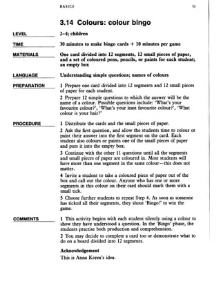 BASICS 51
3.14 Colours: colour bingo
LEVEL
TIME
MATERIALS
LANGUAGE
PREPARATION
PROCEDURE
COMMENTS
2-4; children
30 minutes to make bingo cards + 10 minutes per game
One card divided into 12 segments, 12 small pieces of paper,
and a set of coloured pens, pencils, or paints for each student;
an empty box
Understanding simple questions; names of colours
1 Prepare one card divided into 12 segments and 12 small pieces
of paper for each student.
2 Prepare 12 simple questions to which the answer will be the
name of a colour. Possible questions include: ‘What’s your
favourite colour?’, ‘What’s your least favourite colour?’, ‘What
colour is your hair?’
1 Distribute the cards and the small pieces of paper.
2 Ask the first question, and allow the students time to colour or
paint their answer into the first segment on the card. Each
student also colours or paints one of the small pieces of paper
and puts it into the empty box.
3 Continue with the other 11 questions until all the segments
and small pieces of paper are coloured in. Most students will
have more than one segment in the same colour—this does not
matter.
4 Invite a student to take a coloured piece of paper out of the
box and call out the colour. Anyone who has one or more
segments in this colour on their card should mark them with a
small tick.
5 Choose further students to repeat Step 4. As soon as someone
has ticked all their segments, they shout ‘Bingo!’ to win the
game.
1 This activity begins with each student silently using a colour to
show they have understood a question. In the ‘Bingo’ phase, the
students practise both production and comprehension.
2 You may decide to complete a card too or demonstrate what to
do on a board divided into 12 segments.
Acknowledgement
This is Anna Korea’s idea.
 