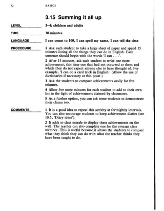 52 BASICS
3.15 Summing it all up
LEVEL___________ 3-4; children and adults
TIME_____________ 30 minutes
LANGUAGE_______I can count to 100, I can spell myname, I can tell the time
PROCEDURE_____ 1 Ask each student to take a large sheet of paper and spend 15
minutes listing all the things they can do in English. Each
sentence should begin with the words ‘I can . . .’.
2 After 15 minutes, ask each student to write one more
achievement, this time one that had not occurred to them and
which they do not expect anyone else to have thought of. For
example, ‘I can do a card trick in English’. (Allow the use of
dictionaries if necessary at this point.)
3 Ask the students to compare achievements orally for five
minutes.
4 Allow five more minutes for each student to add to their own
list in the light of achievements claimed by classmates.
5 As a further option, you can ask some students to demonstrate
their claims too.
COMMENTS_______ 1 It is a good idea to repeat this activity at fortnightly intervals.
You can also encourage students to keep achievement diaries (see
10.5, ‘Diary ideas’).
2 It adds to class morale to display these achievements on the
wall. The teacher can also complete one for the average class
member. This is useful because it allows the students to compare
what they think they can do with what the teacher thinks they
have been taught to do.
 