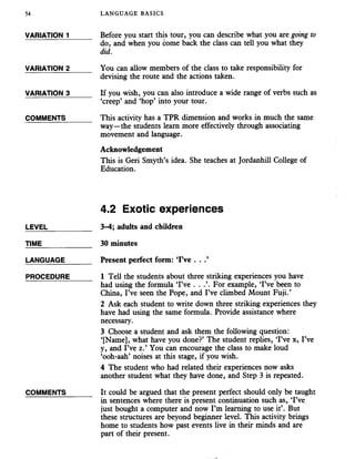 54 LANGUAGE BASICS
VARIATION 1_____ Before you start this tour, you can describe what you are going to
do, and when you come back the class can tell you what they
did.
VARIATION 2_____ You can allow members of the class to take responsibility for
devising the route and the actions taken.
VARIATION 3_____ If you wish, you can also introduce a wide range of verbs such as
‘creep’ and ‘hop’ into your tour.
COMMENTS______ This activity has a TPR dimension and works in much the same
way—the students learn more effectively through associating
movement and language.
Acknowledgement
This is Geri Smyth’s idea. She teaches at Jordanhill College of
Education.
4.2 Exotic experiences
LEVEL___________ 3-4; adults and children
TIME____________ 30 minutes
LANGUAGE_______ Present perfect form: ‘I’ve . . .’
PROCEDURE_____ I Tell the students aboutthree striking experiences you have
had using the formula ‘I’ve . . .’. For example, ‘I’ve been to
China, I’ve seen the Pope, and I’ve climbed Mount Fuji.’
2 Ask each student to write down three striking experiences they
have had using the same formula. Provide assistance where
necessary.
3 Choose a student and ask them the following question:
‘[Name], what have you done?’ The student replies, ‘I’ve x, I’ve
y, and I’ve z.’ You can encourage the class to make loud
‘ooh-aah’ noises at this stage, if you wish.
4 The student who had related their experiences now asks
another student what they have done, and Step 3 is repeated.
COMMENTS______ It could be argued that the present perfect should only be taught
in sentences where there is present continuation such as, ‘I’ve
just bought a computer and now I’m learning to use it’. But
these structures are beyond beginner level. This activity brings
home to students how past events live in their minds and are
part of their present.
 