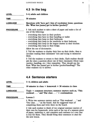 LANGUAGE BASICS 55
4.3 In the bag
LEVEL___________ 3-4; adults and children
TIME_____________ 30 minutes
LANGUAGE_______ Questions with ‘have got’; lists of vocabulary items; questions
like ‘What has [name] got in his/her [pocket]?’
PROCEDURE______ 1 Ask each student to take a sheet of paper and makea list of
one of the following:
- everything they have in their pockets
- everything they have in their handbag or wallet
- everything they keep in their bathroom
- everything they keep in the wardrobe in their bedroom
- everything they keep in the largest drawer in their kitchen
- everything they keep in their fridge.
Allow the use of dictionaries.
2 Tell the students to display their lists on their desks, then to
circulate reading their classmates’ lists and trying to memorize
them.
3 Tell the students to return to their desks. Each student should
ask the class a question about one of their classmates whose topic
(pocket, handbag, etc.) they remember. They should use the
form ‘What has [name] got in his/her [pocket/handbag]?’ The
other students try to answer.
4.4 Sentence starters
LEVEL___________ 3-4; children and adults
TIME 10 minutes in class + homework + 30 minutes in class
LANGUAGE_______ Topic -I- comment structure; sentence starters such as, ‘This
weekend . . .’ and ‘Our class . . + continuations
PROCEDURE______ Lesson 1
1 Write two sentence starters such as ‘This weekend . . .’ and
‘Our class . . .’ on the board. Ask for suggested ways of
completing them and write these on the board.
2 Ask each student to think of two original sentence starters of
their own for homework, write each at the top of a separate piece
of paper, underline it, and complete each sentence in a way that
is true for them. They should bring their sentences to class for
the next lesson.
 