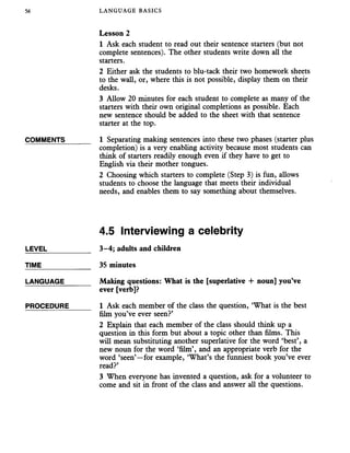 56 LANGUAGE BASICS
Lesson 2
1 Ask each student to read out their sentence starters (but not
complete sentences). The other students write down all the
starters.
2 Either ask the students to blu-tack their two homework sheets
to the wall, or, where this is not possible, display them on their
desks.
3 Allow 20 minutes for each student to complete as many of the
starters with their own original completions as possible. Each
new sentence should be added to the sheet with that sentence
starter at the top.
COMMENTS______ 1 Separating making sentences into these two phases (starter plus
completion) is a very enabling activity because most students can
think of starters readily enough even if they have to get to
English via their mother tongues.
2 Choosing which starters to complete (Step 3) is fun, allows
students to choose the language that meets their individual
needs, and enables them to say something about themselves.
4.5 Interviewing a celebrity
LEVEL___________ 3-4; adults and children
TIME 35 minutes
LANGUAGE______ Making questions: What is the [superlative 4- noun] you’ve
ever [verb]?
PROCEDURE_____ 1 Ask each member of the class the question, ‘What is the best
film you’ve ever seen?’
2 Explain that each member of the class should think up a
question in this form but about a topic other than films. This
will mean substituting another superlative for the word ‘best’, a
new noun for the word ‘film’, and an appropriate verb for the
word ‘seen’—for example, ‘What’s the funniest book you’ve ever
read?’
3 When everyone has invented a question, ask for a volunteer to
come and sit in front of the class and answer all the questions.
 
